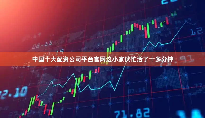 中国十大配资公司平台官网这小家伙忙活了十多分钟