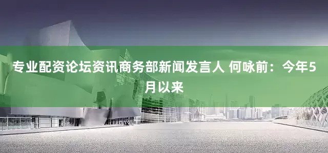 专业配资论坛资讯商务部新闻发言人 何咏前：今年5月以来