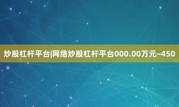 炒股杠杆平台|网络炒股杠杆平台000.00万元~450