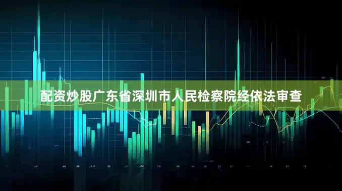 配资炒股广东省深圳市人民检察院经依法审查