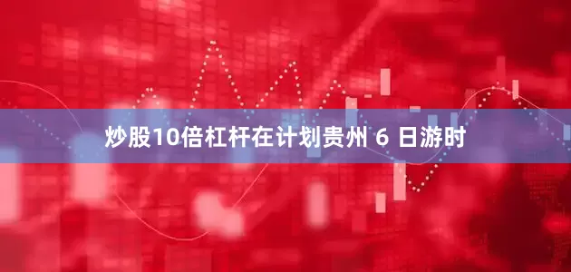 炒股10倍杠杆在计划贵州 6 日游时