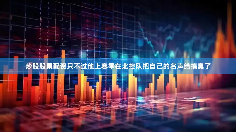 炒股股票配资只不过他上赛季在北控队把自己的名声给搞臭了