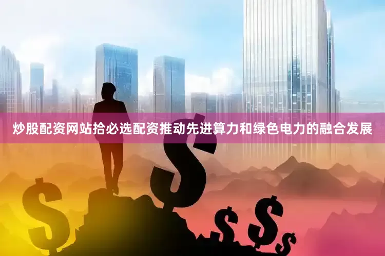 炒股配资网站拾必选配资推动先进算力和绿色电力的融合发展
