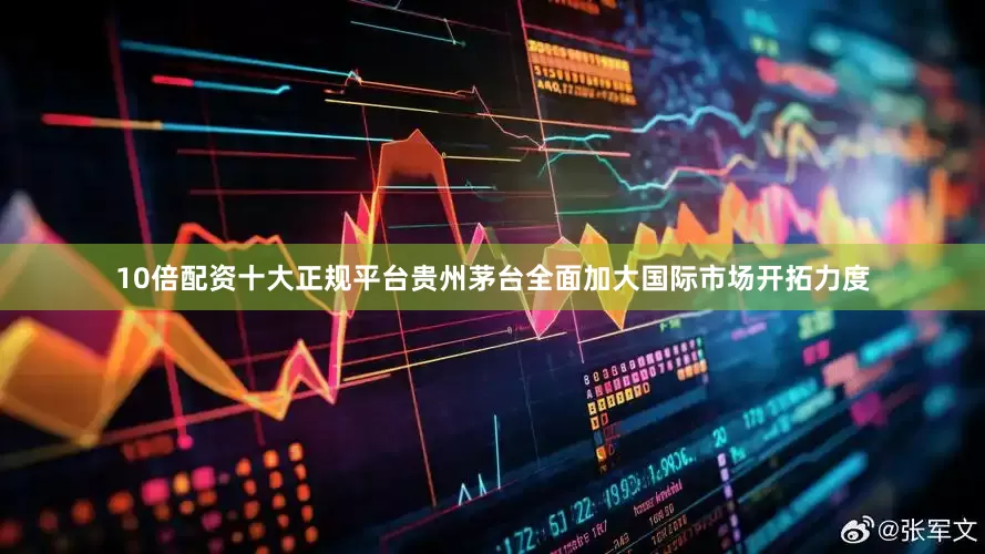 10倍配资十大正规平台贵州茅台全面加大国际市场开拓力度