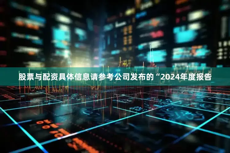 股票与配资具体信息请参考公司发布的“2024年度报告