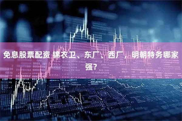 免息股票配资 锦衣卫、东厂、西厂，明朝特务哪家强？