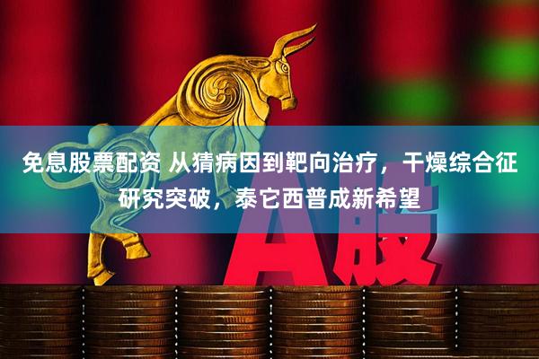 免息股票配资 从猜病因到靶向治疗,干燥综合征研究突破,泰它西普成新希望