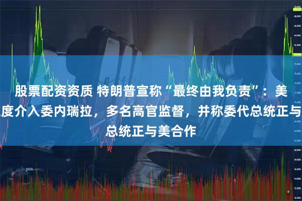 股票配资资质 特朗普宣称“最终由我负责”：美国将深度介入委内瑞拉，多名高官监督，并称委代总统正与美合作