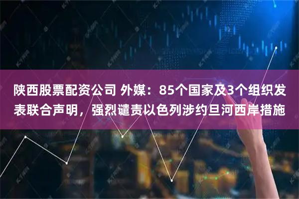 陕西股票配资公司 外媒:85个国家及3个组织发表联合声明,强烈谴责以色列涉约旦河西岸措施