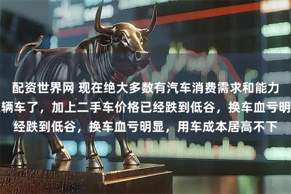 配资世界网 现在绝大多数有汽车消费需求和能力的家庭都有一至二到三辆车了，加上二手车价格已经跌到低谷，换车血亏明显，用车成本居高不下