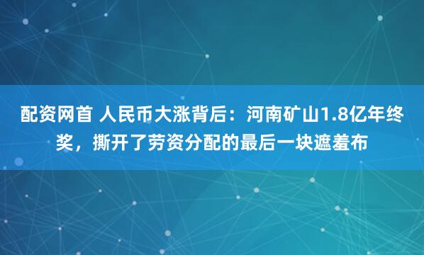 配资网首 人民币大涨背后：河南矿山1.8亿年终奖，撕开了劳资分配的最后一块遮羞布