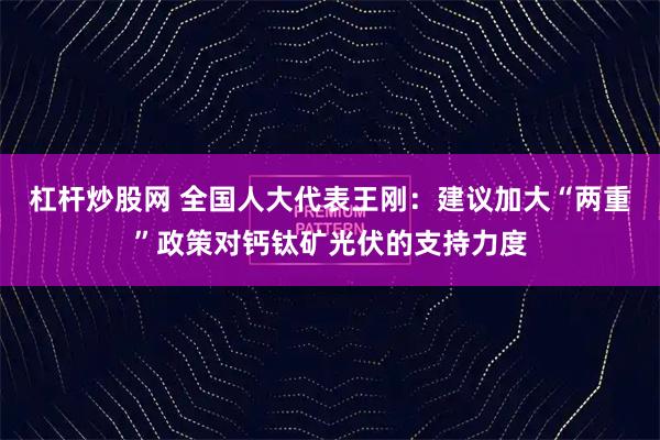 杠杆炒股网 全国人大代表王刚：建议加大“两重”政策对钙钛矿光伏的支持力度