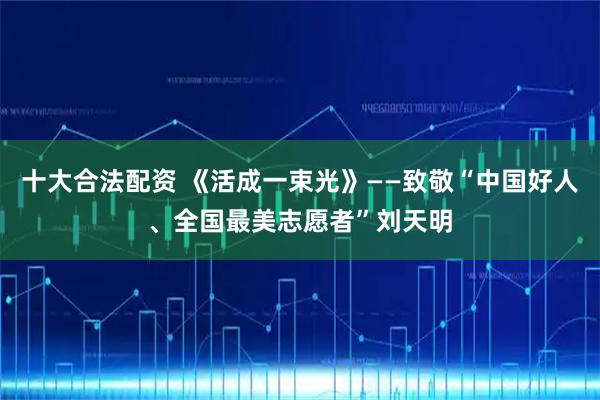 十大合法配资 《活成一束光》——致敬“中国好人、全国最美志愿者”刘天明