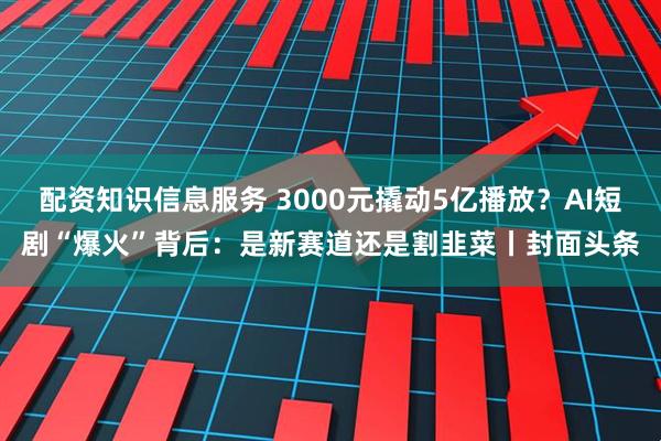 配资知识信息服务 3000元撬动5亿播放？AI短剧“爆火”背后：是新赛道还是割韭菜丨封面头条