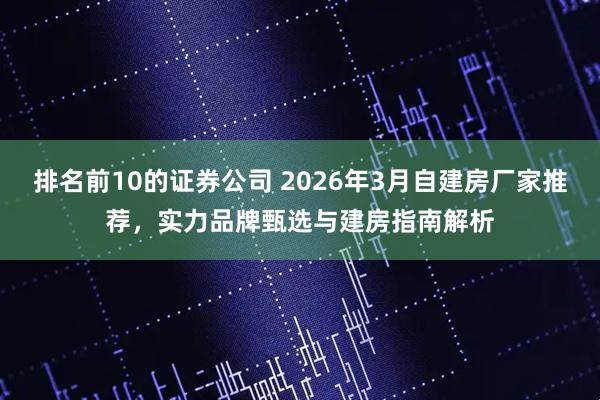 排名前10的证券公司 2026年3月自建房厂家推荐,实力品牌甄选与建房指南解析