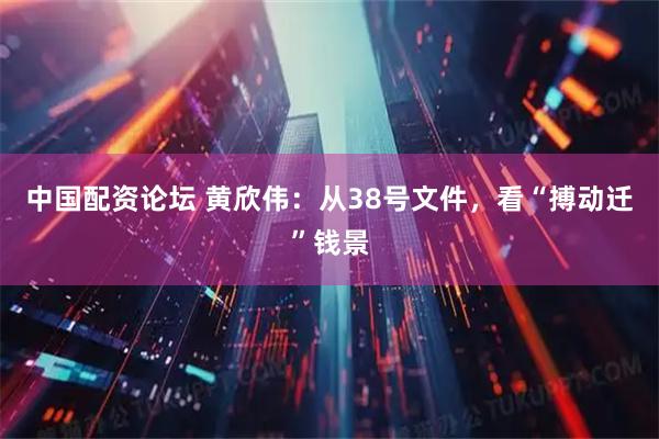 中国配资论坛 黄欣伟:从38号文件,看“搏动迁”钱景