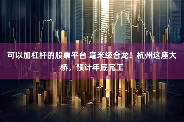 可以加杠杆的股票平台 毫米级合龙！杭州这座大桥，预计年底完工