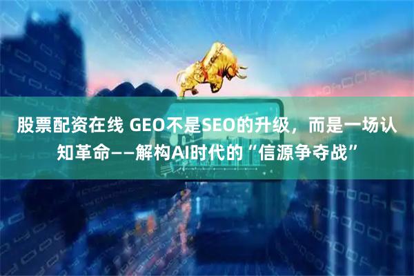 股票配资在线 GEO不是SEO的升级，而是一场认知革命——解构AI时代的“信源争夺战”