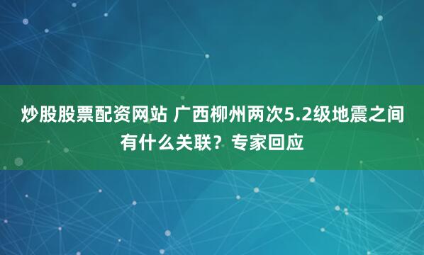 炒股股票配资网站 广西柳州两次5.2级地震之间有什么关联？专家回应