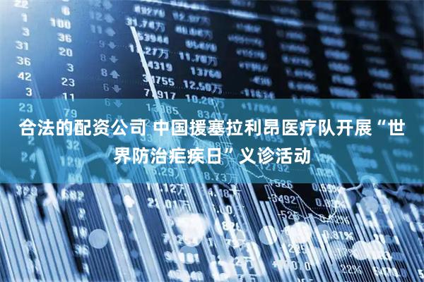 合法的配资公司 中国援塞拉利昂医疗队开展“世界防治疟疾日”义诊活动