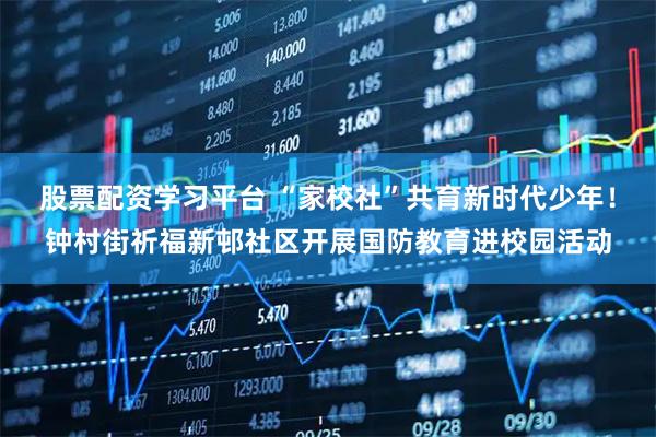 股票配资学习平台 “家校社”共育新时代少年！钟村街祈福新邨社区开展国防教育进校园活动