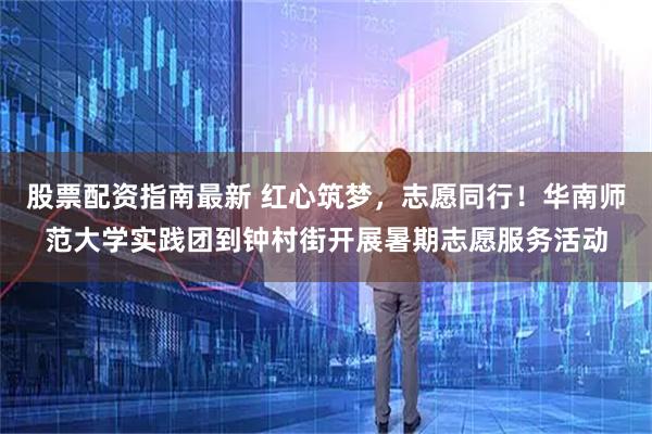 股票配资指南最新 红心筑梦，志愿同行！华南师范大学实践团到钟村街开展暑期志愿服务活动